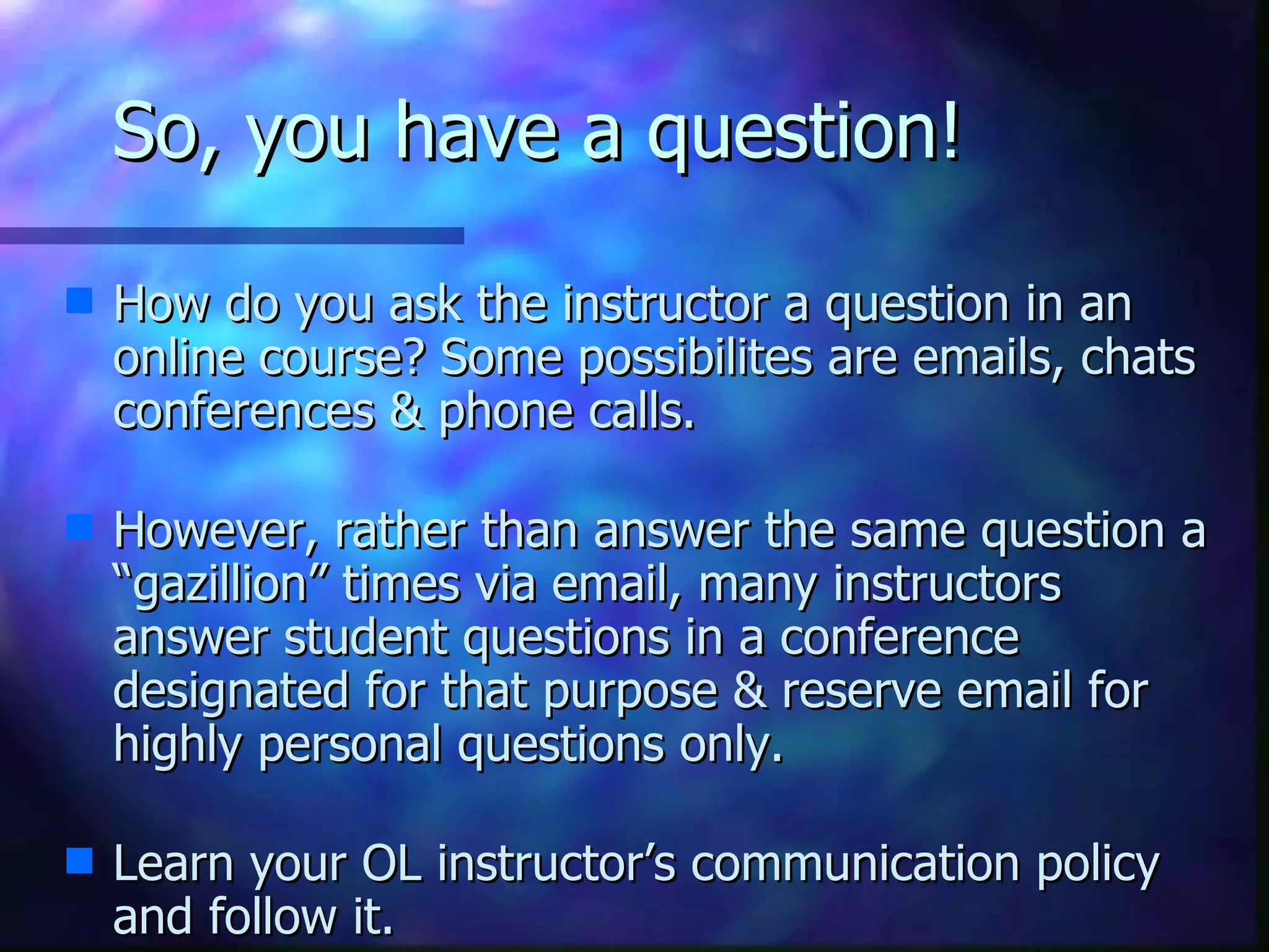 So, you have a question!  How do you ask the instructor a question in an online course? Some possibilites are emails, chats conferences & phone calls.   However, rather than answer the same question a “gazillion” times via email, many instructors answer student questions in a conference designated for that purpose & reserve email for highly personal questions only.   Learn your OL instructor’s communication policy and follow it.  