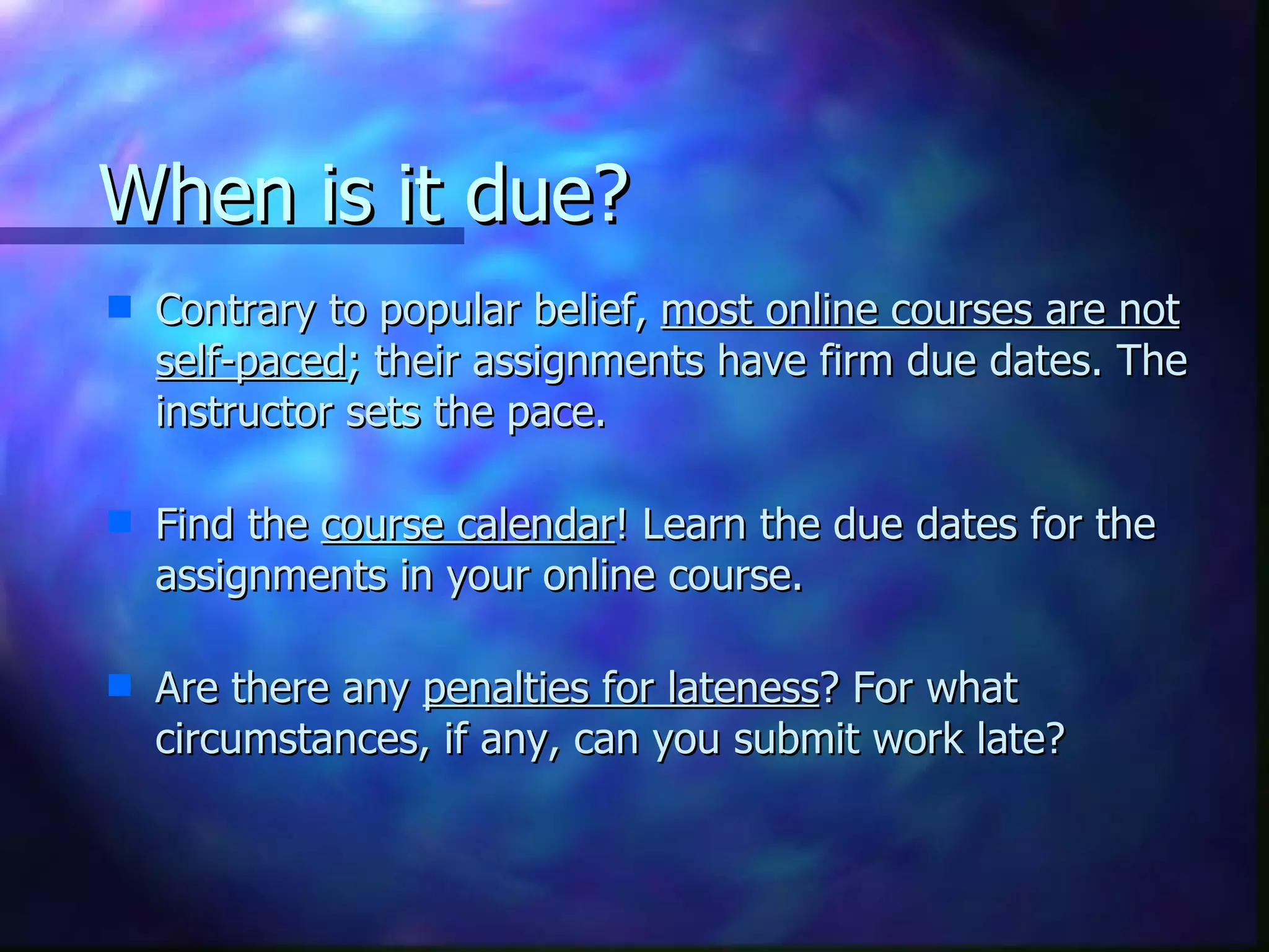 When is it due?  Contrary to popular belief,  most online courses are not self-paced ; their assignments have firm due dates. The instructor sets the pace.   Find the  course calendar ! Learn the due dates for the assignments in your online course.    Are there any  penalties for lateness ? For what circumstances, if any, can you submit work late? 