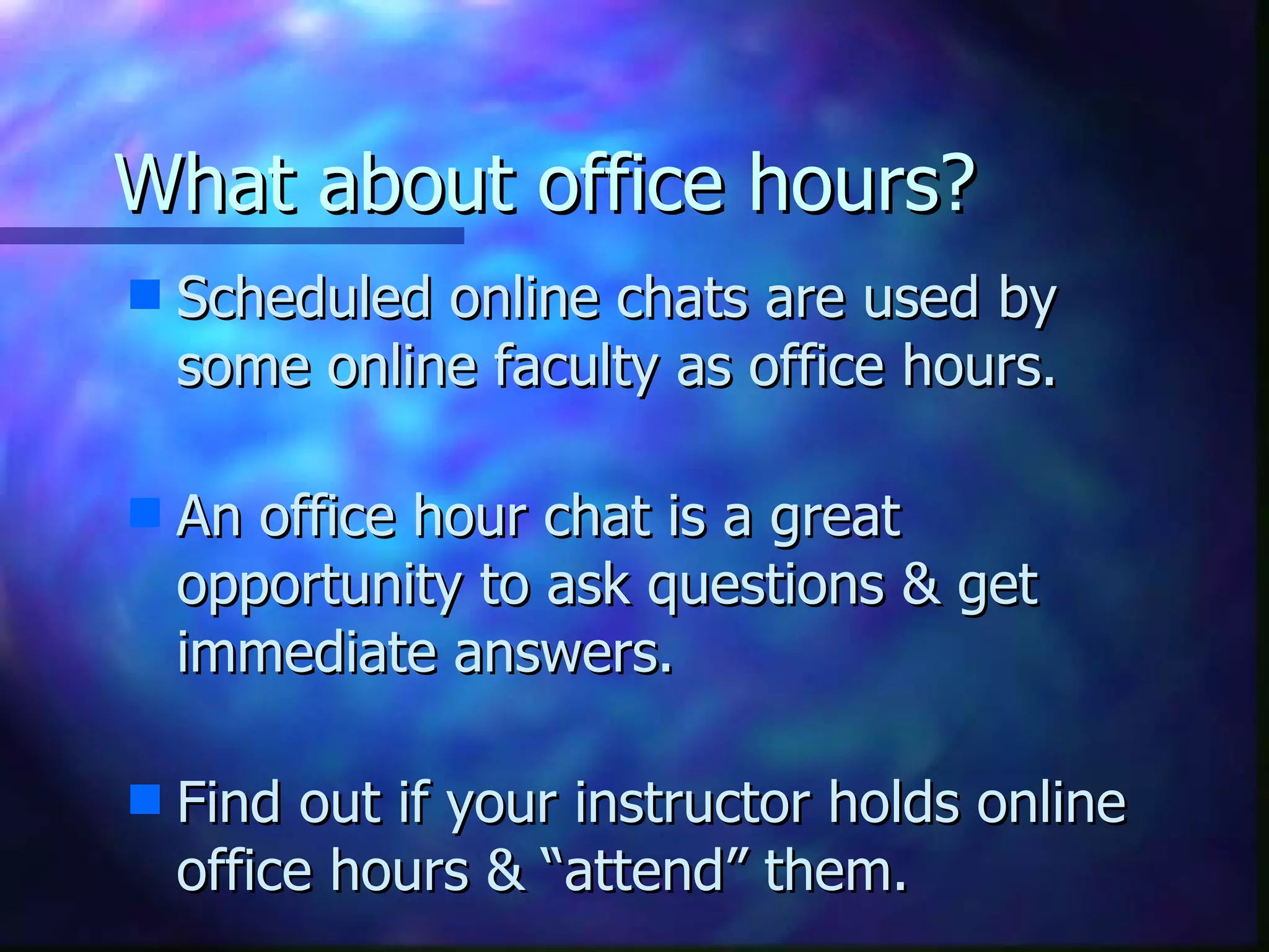 What about office hours? Scheduled online chats are used by some online faculty as office hours.    An office hour chat is a great  opportunity to ask questions & get immediate answers.   Find out if your instructor holds online office hours & “attend” them. 