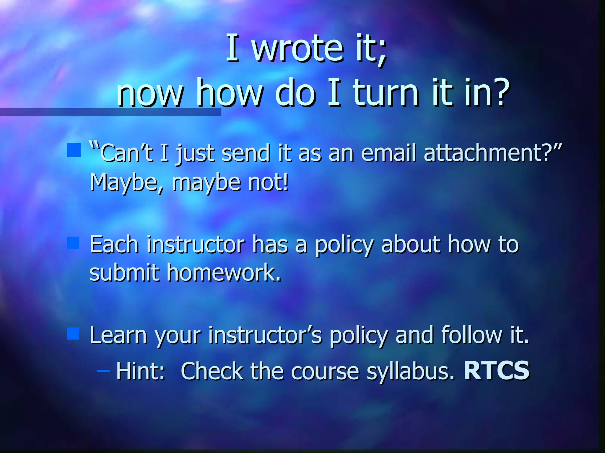 I wrote it;  now how do I turn it in? “ Can’t I just send it as an email attachment?” Maybe, maybe not!   Each instructor has a policy about how to submit homework.    Learn your instructor’s policy and follow it. Hint:  Check the course syllabus.  RTCS 