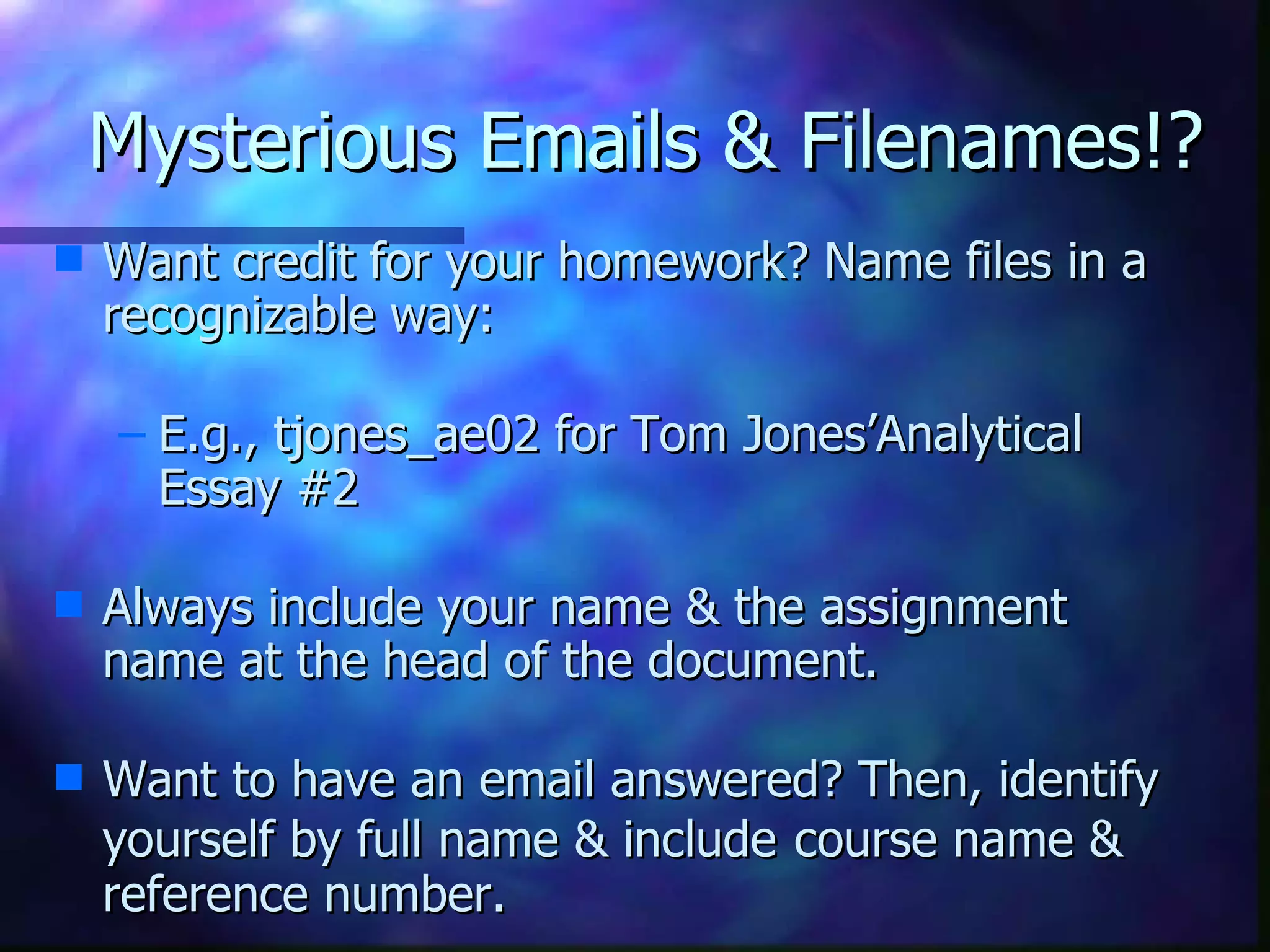 Mysterious Emails & Filenames!? Want credit for your homework? Name files in a recognizable way:   E.g., tjones_ae02 for Tom Jones’Analytical Essay #2   Always include your name & the assignment name at the head of the document.   Want to have an email answered? Then, identify yourself by full name & include   course name & reference number.  