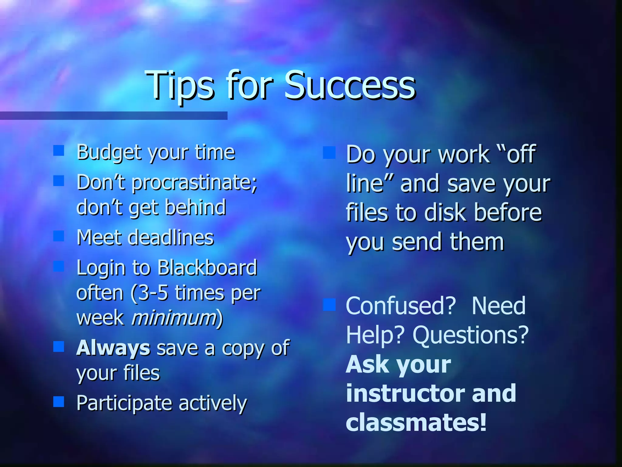 Tips for Success Budget your time Don’t procrastinate; don’t get behind Meet deadlines  Login to Blackboard often (3-5 times per week  minimum ) Always  save a copy of your files Participate actively Do your work “off line” and save your files to disk before you send them Confused?  Need Help? Questions? Ask your instructor and classmates! 