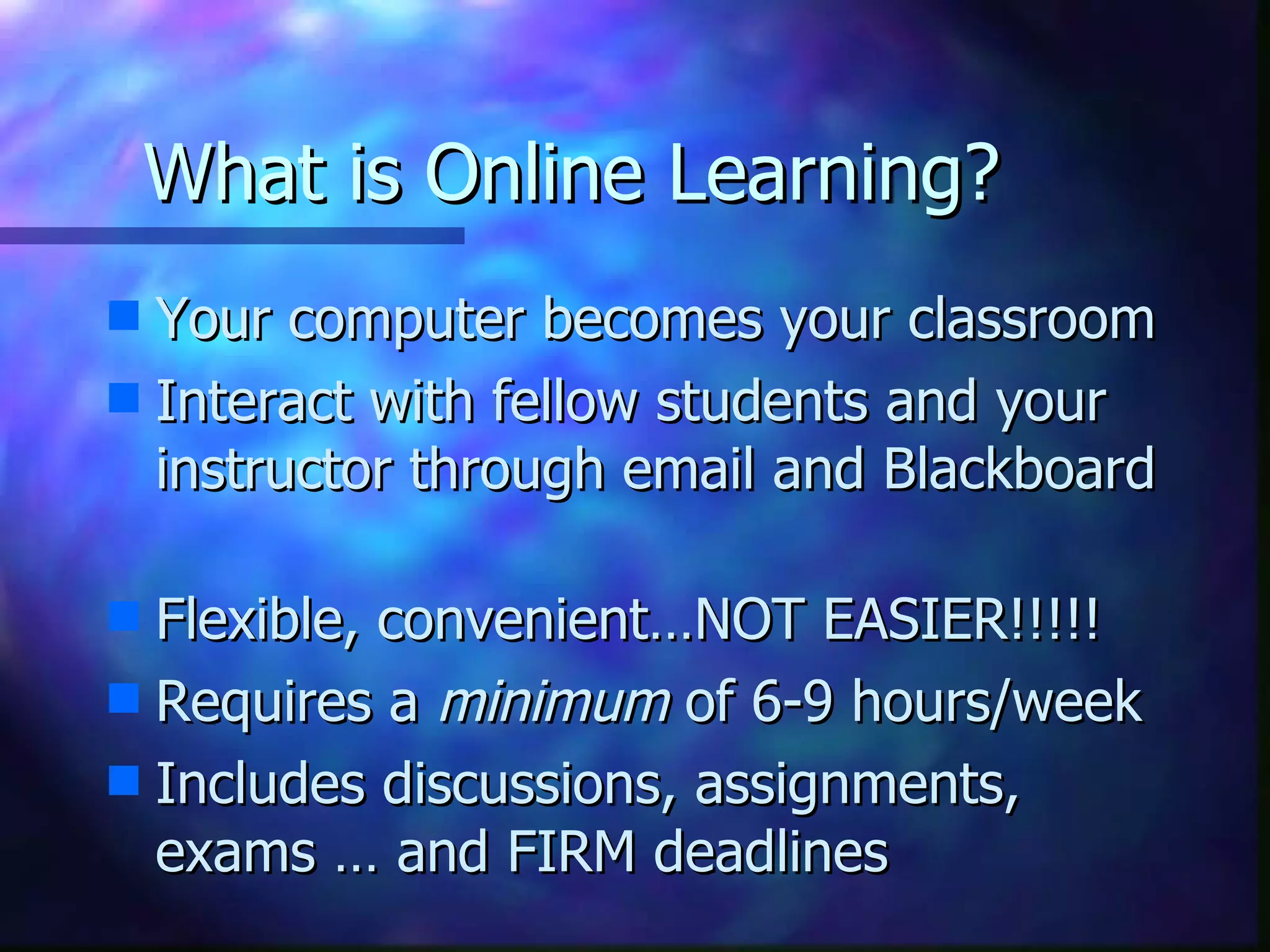 What is Online Learning? Your computer becomes your classroom Interact with fellow students and your instructor through email and Blackboard Flexible, convenient…NOT EASIER!!!!! Requires a  minimum  of 6-9 hours/week Includes discussions, assignments, exams … and FIRM deadlines 
