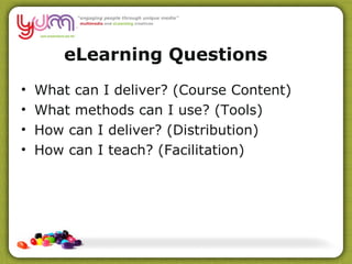 eLearning Questions What can I deliver? (Course Content) What methods can I use? (Tools) How can I deliver? (Distribution) How can I teach? (Facilitation) 