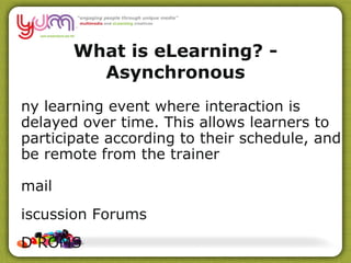 What is eLearning? - Asynchronous Any learning event where interaction is delayed over time. This allows learners to participate according to their schedule, and be  remote  from the trainer Email Discussion Forums CD ROMS Textbooks Video/Audio resources Web searches/Social Networking sites 