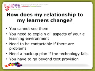 How does my relationship to my learners change? You cannot see them You need to explain all aspects of your e learning environment Need to be contactable if there are problems Need a back up plan if the technology fails You have to go beyond text provision 