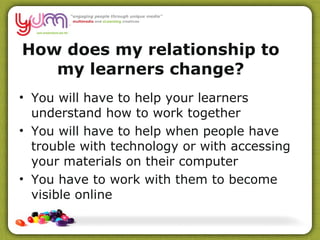 How does my relationship to my learners change? You will have to help your learners understand how to work together  You will have to help when people have trouble with technology or with accessing your materials on their computer You have to work with them to become visible online 