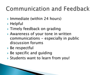 Immediate (within 24 hours) HelpfulTimely feedback on grading Awareness of your tone in written communications - especially in public discussion forumsBe respectful Be specific and guiding Students want to learn from you!Communication and Feedback