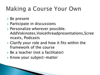 Be presentParticipate in discussionsPersonalize wherever possible. AddVokinotes,Voicethreadpresentations,Screencasts, PodcastsClarify your role and how it fits within the framework of the courseBe a teacher (not a facilitator)Know your subject-matterMaking a Course Your Own