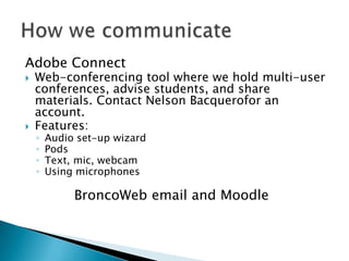 Adobe ConnectWeb-conferencing tool where we hold multi-user conferences, advise students, and share materials. Contact Nelson Bacquerofor an account.Features:Audio set-up wizardPodsText, mic, webcamUsing microphonesHow we communicateBroncoWeb email and Moodle
