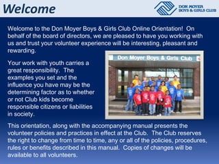 Welcome
Welcome to the Don Moyer Boys & Girls Club Online Orientation! On
behalf of the board of directors, we are pleased to have you working with
us and trust your volunteer experience will be interesting, pleasant and
rewarding.

Your work with youth carries a
great responsibility. The
examples you set and the
influence you have may be the
determining factor as to whether
or not Club kids become
responsible citizens or liabilities
in society.
This orientation, along with the accompanying manual presents the
volunteer policies and practices in effect at the Club. The Club reserves
the right to change from time to time, any or all of the policies, procedures,
rules or benefits described in this manual. Copies of changes will be
available to all volunteers.
 