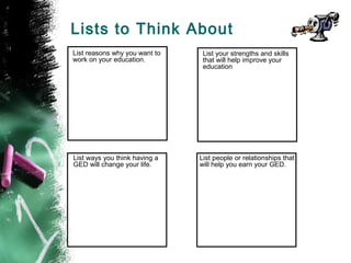 Lists to Think About
List reasons why you want to    List your strengths and skills
work on your education.         that will help improve your
                                education




List ways you think having a   List people or relationships that
GED will change your life.     will help you earn your GED.
 