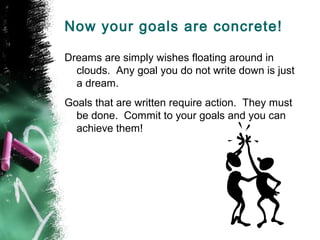 Now your goals are concrete!

Dreams are simply wishes floating around in
  clouds. Any goal you do not write down is just
  a dream.
Goals that are written require action. They must
  be done. Commit to your goals and you can
  achieve them!
 