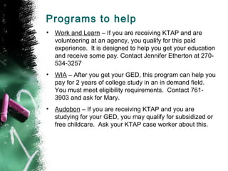 Programs to help
•   Work and Learn – If you are receiving KTAP and are
    volunteering at an agency, you qualify for this paid
    experience. It is designed to help you get your education
    and receive some pay. Contact Jennifer Etherton at 270-
    534-3257
•   WIA – After you get your GED, this program can help you
    pay for 2 years of college study in an in demand field.
    You must meet eligibility requirements. Contact 761-
    3903 and ask for Mary.
•   Audobon – If you are receiving KTAP and you are
    studying for your GED, you may qualify for subsidized or
    free childcare. Ask your KTAP case worker about this.
 