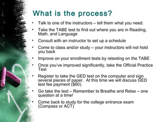 What is the process?
•   Talk to one of the instructors – tell them what you need.
•   Take the TABE test to find out where you are in Reading,
    Math, and Language
•   Consult with an instructor to set up a schedule
•   Come to class and/or study – your instructors will not hold
    you back
•   Improve on your enrollment tests by retesting on the TABE
•   Once you’ve improved significantly, take the Official Practice
    Test
•   Register to take the GED test on the computer and sign
    several pieces of paper. At this time we will discuss GED
    test fee payment ($60).
•   Go take the test – Remember to Breathe and Relax – one
    question at a time!
•   Come back to study for the college entrance exam
    (Compass or ACT)
 