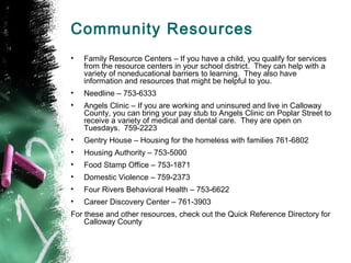 Community Resources
•   Family Resource Centers – If you have a child, you qualify for services
    from the resource centers in your school district. They can help with a
    variety of noneducational barriers to learning. They also have
    information and resources that might be helpful to you.
•   Needline – 753-6333
•   Angels Clinic – If you are working and uninsured and live in Calloway
    County, you can bring your pay stub to Angels Clinic on Poplar Street to
    receive a variety of medical and dental care. They are open on
    Tuesdays. 759-2223
•   Gentry House – Housing for the homeless with families 761-6802
•   Housing Authority – 753-5000
•   Food Stamp Office – 753-1871
•   Domestic Violence – 759-2373
•   Four Rivers Behavioral Health – 753-6622
•   Career Discovery Center – 761-3903
For these and other resources, check out the Quick Reference Directory for
    Calloway County
 