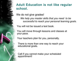 Adult Education is not like regular
school.
We do not give grades!
   We help you master skills that you need to be
    successful to reach your personal learning goals.
You will not be issued a text book.
You will move through lessons and classes at
your pace.
Your teachers plan for you, personally.

 There is more than one way to reach your
 educational goals.


 Call if you cannot make your scheduled
 appointment!
 