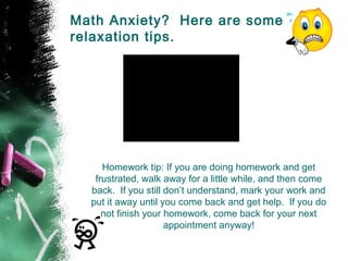 Math Anxiety? Here are some
relaxation tips.




     Homework tip: If you are doing homework and get
   frustrated, walk away for a little while, and then come
  back. If you still don’t understand, mark your work and
  put it away until you come back and get help. If you do
     not finish your homework, come back for your next
                     appointment anyway!
 