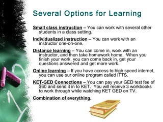 Several Options for Learning
Small class instruction – You can work with several other
  students in a class setting.
Individualized instruction – You can work with an
   instructor one-on-one.
Distance learning – You can come in, work with an
   instructor, and then take homework home. When you
   finish your work, you can come back in, get your
   questions answered and get more work.
Online learning – If you have access to high speed internet,
  you can use our online program called ITTS.
KET-GED Connections – You can pay your GED test fee of
  $60 and send it in to KET. You will receive 3 workbooks
  to work through while watching KET GED on TV.
Combination of everything.
 