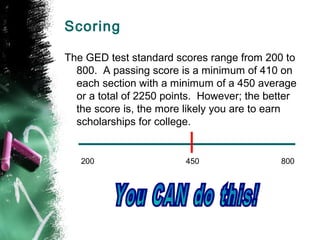Scoring

The GED test standard scores range from 200 to
  800. A passing score is a minimum of 410 on
  each section with a minimum of a 450 average
  or a total of 2250 points. However; the better
  the score is, the more likely you are to earn
  scholarships for college.


   200                   450                800
 