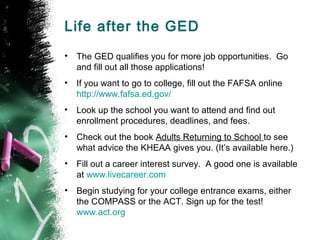 Life after the GED
•   The GED qualifies you for more job opportunities. Go
    and fill out all those applications!
•   If you want to go to college, fill out the FAFSA online
    http://www.fafsa.ed.gov/
•   Look up the school you want to attend and find out
    enrollment procedures, deadlines, and fees.
•   Check out the book Adults Returning to School to see
    what advice the KHEAA gives you. (It’s available here.)
•   Fill out a career interest survey. A good one is available
    at www.livecareer.com
•   Begin studying for your college entrance exams, either
    the COMPASS or the ACT. Sign up for the test!
    www.act.org
 