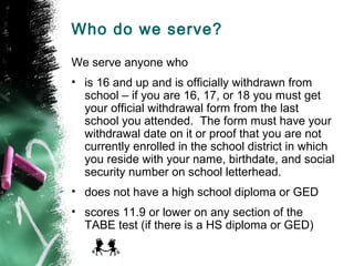 Who do we serve?

We serve anyone who
• is 16 and up and is officially withdrawn from
  school – if you are 16, 17, or 18 you must get
  your official withdrawal form from the last
  school you attended. The form must have your
  withdrawal date on it or proof that you are not
  currently enrolled in the school district in which
  you reside with your name, birthdate, and social
  security number on school letterhead.
• does not have a high school diploma or GED
• scores 11.9 or lower on any section of the
  TABE test (if there is a HS diploma or GED)
 