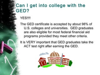 Can I get into college with the
GED?
 YES!!!!
 The GED certificate is accepted by about 98% of
   U.S. colleges and universities. GED graduates
   are also eligible for most federal financial aid
   programs provided they meet other criteria.
 It is VERY important that GED graduates take the
     ACT test right after earning the GED.
 