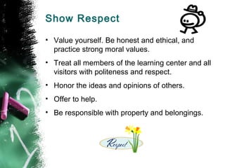 Show Respect

• Value yourself. Be honest and ethical, and
  practice strong moral values.
• Treat all members of the learning center and all
  visitors with politeness and respect.
• Honor the ideas and opinions of others.
• Offer to help.
• Be responsible with property and belongings.
 