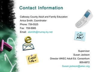Contact Information
Calloway County Adult and Family Education
Anica Smith, Coordinator
Phone: 759-5525
Fax: 759-9985
Email: alsmith@murray-ky.net




                                                   Supervisor
                                               Susan Jackson
                           Director WKEC Adult Ed. Consortium
                                                    809-6872
                                     Susan.jackson@wkec.org
 