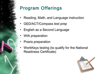 Program Offerings

• Reading, Math, and Language instruction
• GED/ACT/Compass test prep
• English as a Second Language
• WIA preparation
• Praxis preparation
• WorkKeys testing (to qualify for the National
  Readiness Certificate)
 