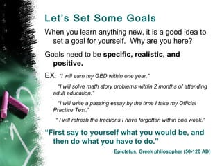 Let’s Set Some Goals
When you learn anything new, it is a good idea to
 set a goal for yourself. Why are you here?
Goals need to be specific, realistic, and
  positive.
EX:   “I will earn my GED within one year.”
    “I will solve math story problems within 2 months of attending
  adult education.”
    “I will write a passing essay by the time I take my Official
  Practice Test.”
   “ I will refresh the fractions I have forgotten within one week.”

“First say to yourself what you would be, and
  then do what you have to do.”
                            Epictetus, Greek philosopher (50-120 AD)
 