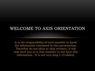 WELCOME TO AXIS ORIENTATION


  It is the responsibility of each member to know
  the information contained in this presentation.
   Therefore do not skim or skip sections, it will
 only hurt you as a clan member to not have this
    information. It is not very long (~15 slides).
 