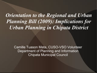 Orientation to the Regional and Urban Planning Bill (2009): Implications for Urban Planning in Chipata District Camille Tuason Mata, CUSO-VSO Volunteer Department of Planning and Information Chipata Municipal Council 