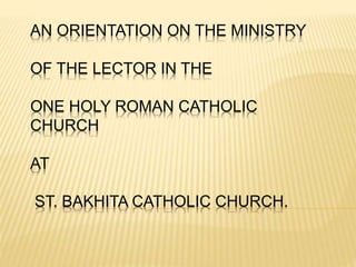 AN ORIENTATION ON THE MINISTRY 
OF THE LECTOR IN THE 
ONE HOLY ROMAN CATHOLIC 
CHURCH 
AT 
ST. BAKHITA CATHOLIC CHURCH. 
 