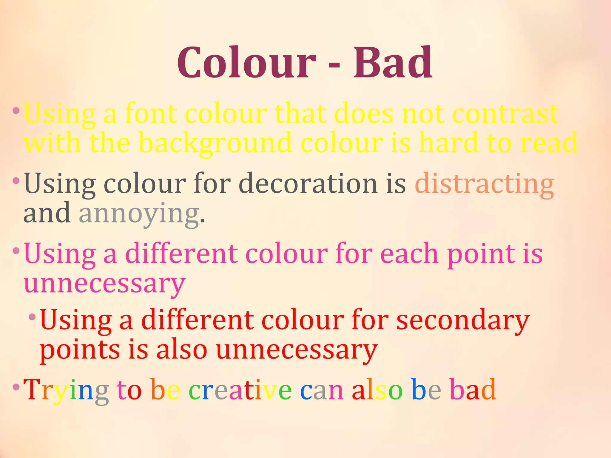 Colour - Bad
•Using a font colour that does not contrast
with the background colour is hard to read
•Using colour for decoration is distracting
and annoying.
•Using a different colour for each point is
unnecessary
•Using a different colour for secondary
points is also unnecessary
•Trying to be creative can also be bad
 