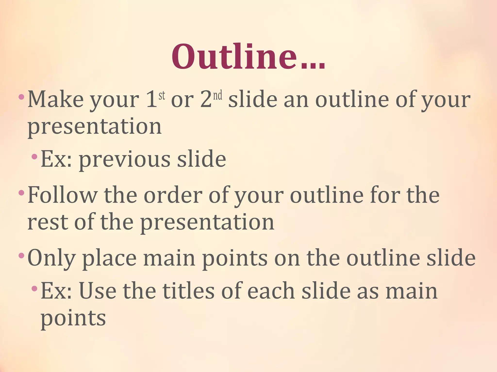 Outline…
•Make your 1st
or 2nd
slide an outline of your
presentation
•Ex: previous slide
•Follow the order of your outline for the
rest of the presentation
•Only place main points on the outline slide
•Ex: Use the titles of each slide as main
points
 