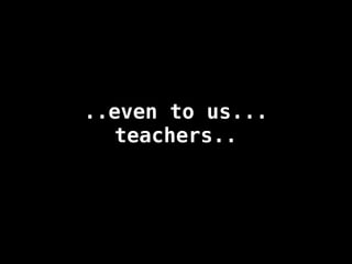 ..even to us...
teachers..
 