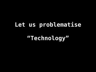 Let us problematise
“Technology”
 