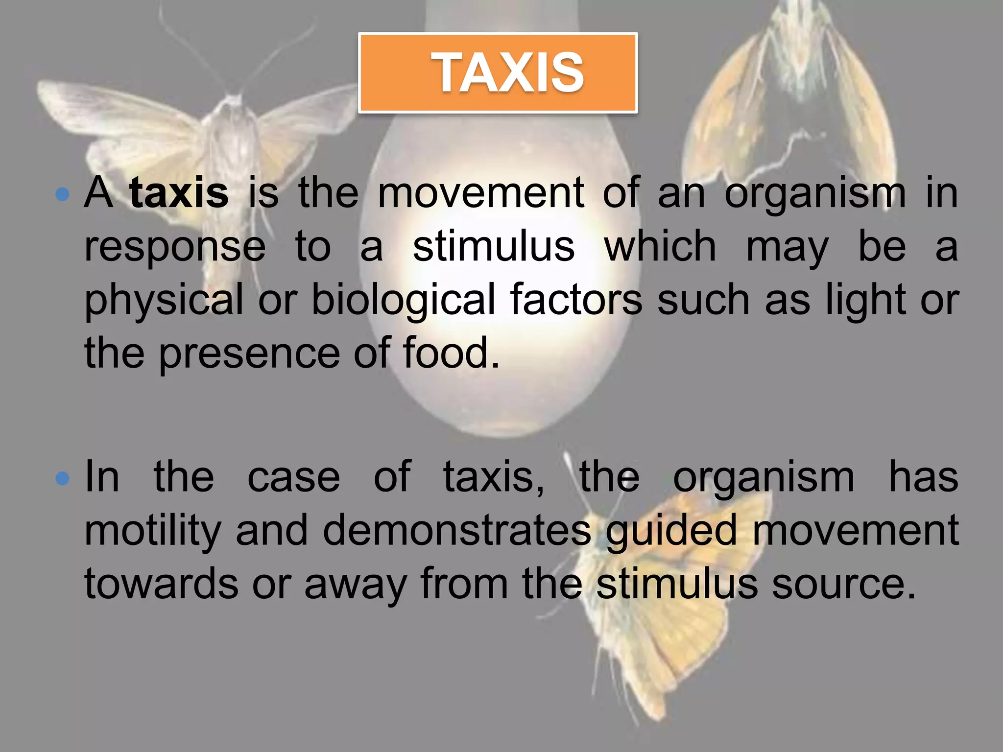 TAXIS
 A taxis is the movement of an organism in
response to a stimulus which may be a
physical or biological factors such as light or
the presence of food.
 In the case of taxis, the organism has
motility and demonstrates guided movement
towards or away from the stimulus source.
 