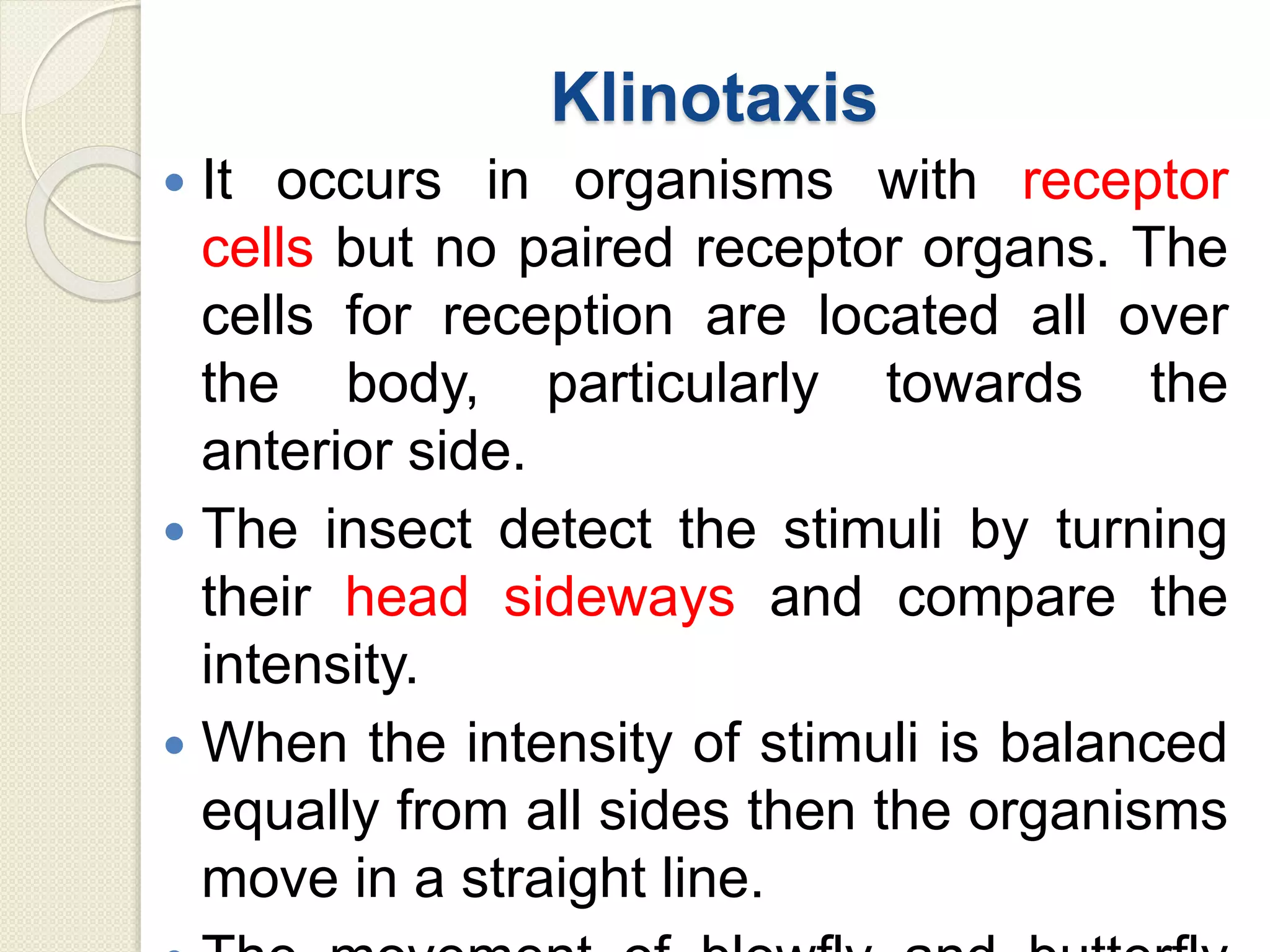 Klinotaxis
 It occurs in organisms with receptor
cells but no paired receptor organs. The
cells for reception are located all over
the body, particularly towards the
anterior side.
 The insect detect the stimuli by turning
their head sideways and compare the
intensity.
 When the intensity of stimuli is balanced
equally from all sides then the organisms
move in a straight line.
 