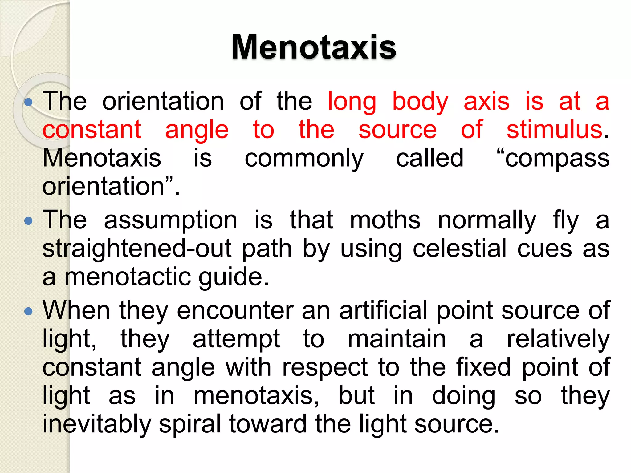 Menotaxis
 The orientation of the long body axis is at a
constant angle to the source of stimulus.
Menotaxis is commonly called “compass
orientation”.
 The assumption is that moths normally fly a
straightened-out path by using celestial cues as
a menotactic guide.
 When they encounter an artificial point source of
light, they attempt to maintain a relatively
constant angle with respect to the fixed point of
light as in menotaxis, but in doing so they
inevitably spiral toward the light source.
 