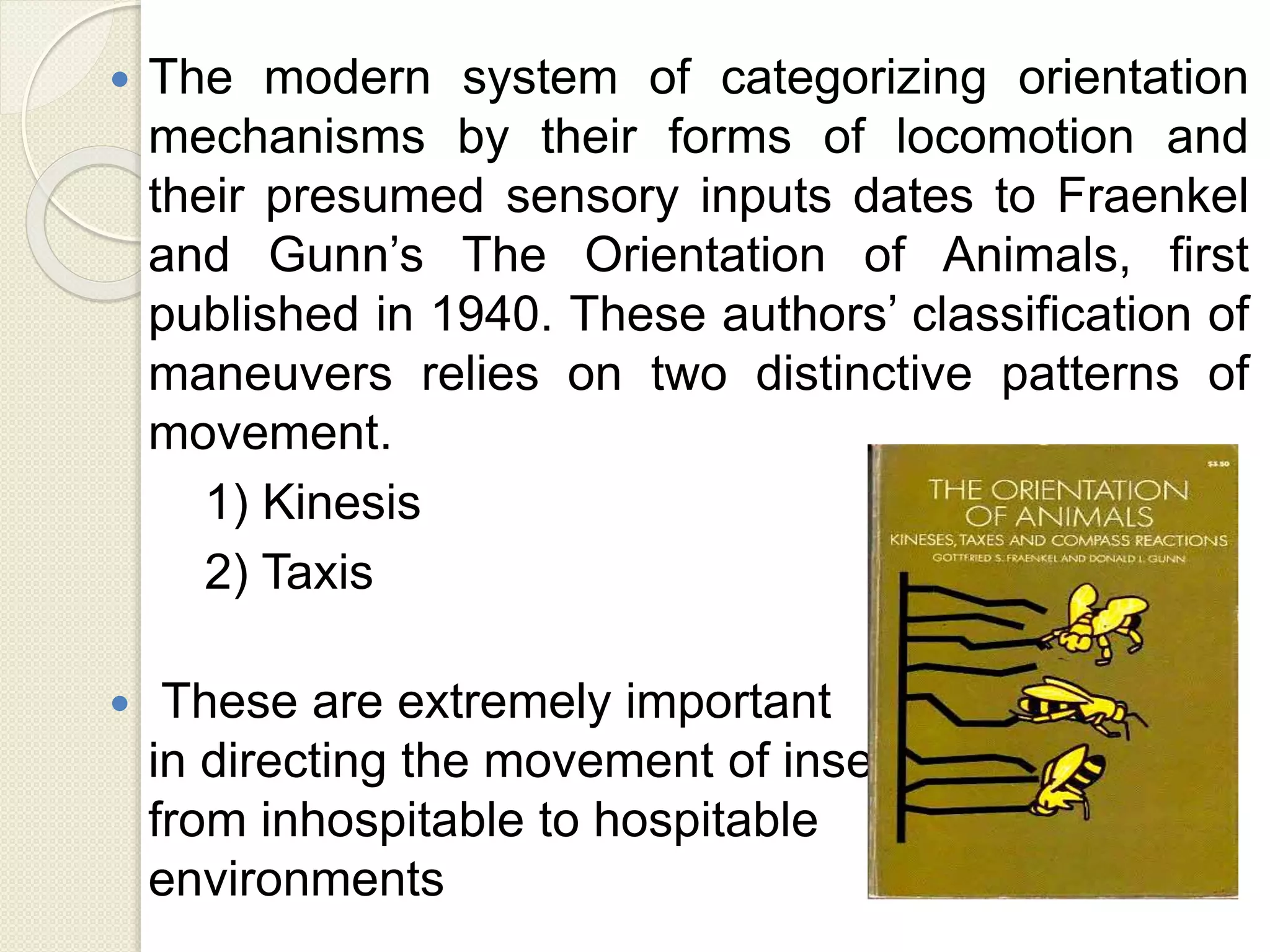  The modern system of categorizing orientation
mechanisms by their forms of locomotion and
their presumed sensory inputs dates to Fraenkel
and Gunn’s The Orientation of Animals, first
published in 1940. These authors’ classification of
maneuvers relies on two distinctive patterns of
movement.
1) Kinesis
2) Taxis
 These are extremely important
in directing the movement of insects
from inhospitable to hospitable
environments
 