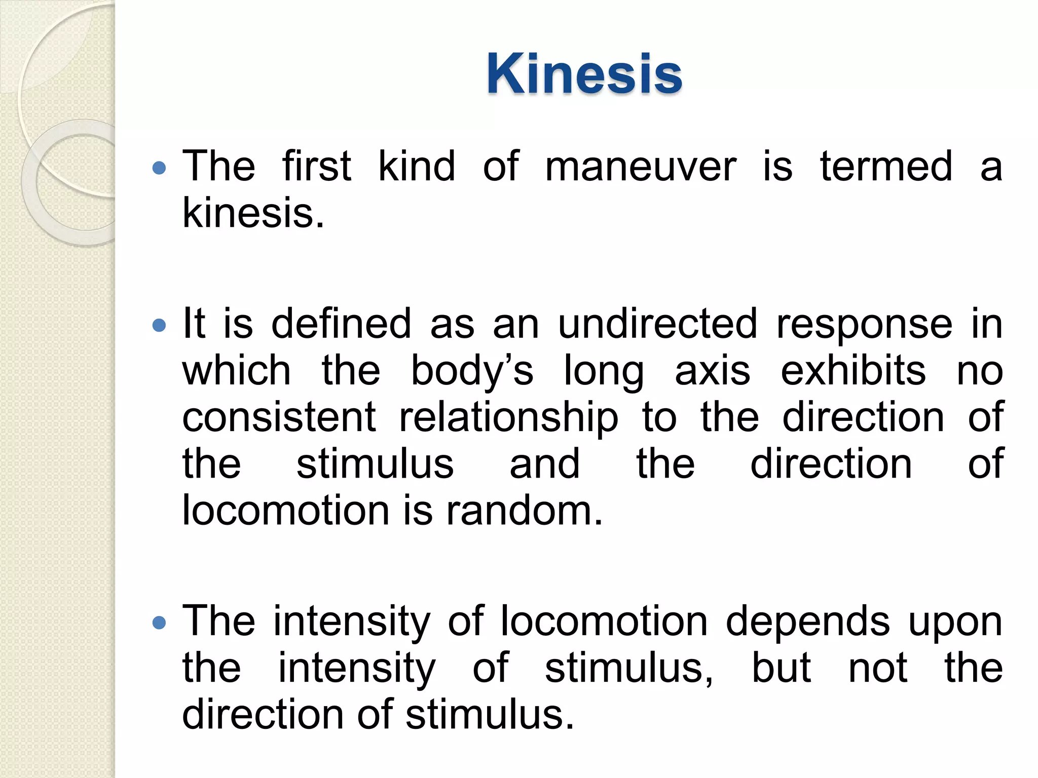 Kinesis
 The first kind of maneuver is termed a
kinesis.
 It is defined as an undirected response in
which the body’s long axis exhibits no
consistent relationship to the direction of
the stimulus and the direction of
locomotion is random.
 The intensity of locomotion depends upon
the intensity of stimulus, but not the
direction of stimulus.
 
