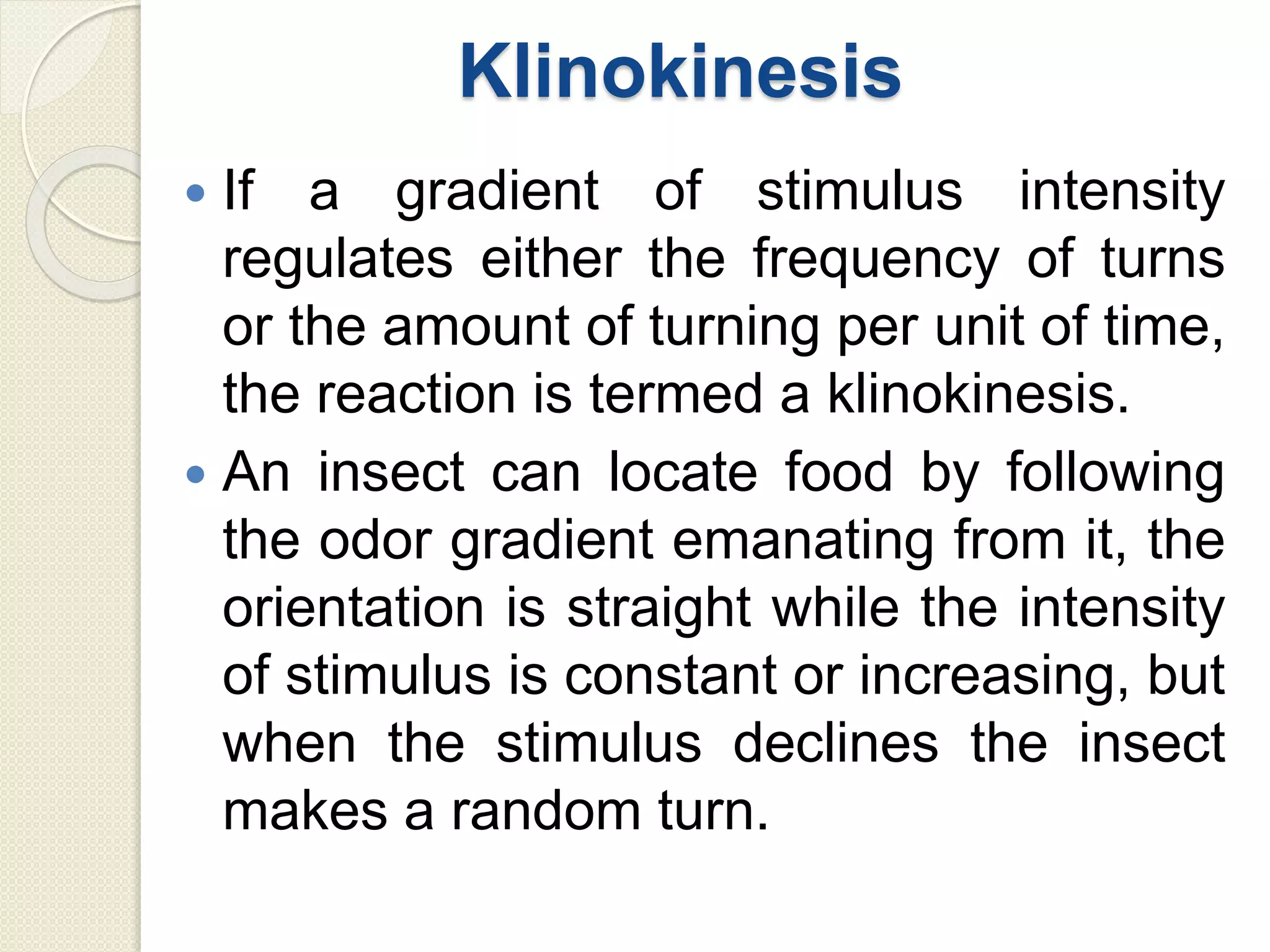 Klinokinesis
 If a gradient of stimulus intensity
regulates either the frequency of turns
or the amount of turning per unit of time,
the reaction is termed a klinokinesis.
 An insect can locate food by following
the odor gradient emanating from it, the
orientation is straight while the intensity
of stimulus is constant or increasing, but
when the stimulus declines the insect
makes a random turn.
 