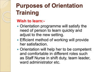 Purposes of Orientation
Training
Wish to learn:-
 Orientation programme will satisfy the
need of person to learn quickly and
adjust to the new setting.
 Efficient method of working will provide
her satisfaction.
 Orientation will help her to be competent
and comfortable in different roles such
as Staff Nurse in shift duty, team leader,
ward administrator etc.
 