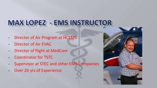 • Director of Air Program at HCEMS
• Director of Air EVAC
• Director of flight at MedCare
• Coordinator for TSTC
• Supervisor at STEC and other EMS Companies
• Over 20 yrs of Experience
 