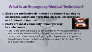  EMTs are professionals, trained to respond quickly to
emergency situations regarding medical emergencies
and traumatic injuries.
 EMTs are most commonly found working
in ambulances.
 EMTs are often employed by ambulance services, governments,
and hospitals, doctors office, dialysis centers and plasma centers,
but are also sometimes employed by fire departments, in police
departments, border patrol, and there are many firefighter/EMTs
and police officer/EMTs.
 