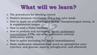  The procedures for bleeding control
 Positive pressure ventilation with a bag valve mask
 How to apply an oropharyngeal airway, nasopharyngeal airway, &
& supplemental oxygen
 How to read a Pulse Oximeter
 How to preform oral suctioning, cardio-pulmonary
resuscitation (CPR), use of an automated external
defibrillator (AED),
 How to splint (including full spinal immobilization)
 Basic medication administration (such as epinephrine auto-
injectors, oral glucose, aspirin, nitroglycerin, and albuterol).
 