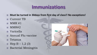 Must be turned in 30days from first day of class!! No exceptions!
 Current TB
 MMR #1
 MMR#2
 Varicella
 Annual Flu vaccine
 Tetanus
 Hep B – 1,2 (3)
 Bacterial Meningitis
 