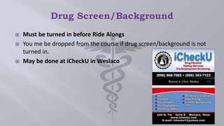  Must be turned in before Ride Alongs
 You me be dropped from the course if drug screen/background is not
turned in.
 May be done at iCheckU in Weslaco
 